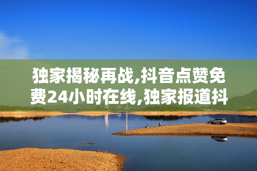 独家揭秘再战,抖音点赞免费24小时在线,独家报道抖音点赞：全天候免费服务，让你的内容瞬间火爆！